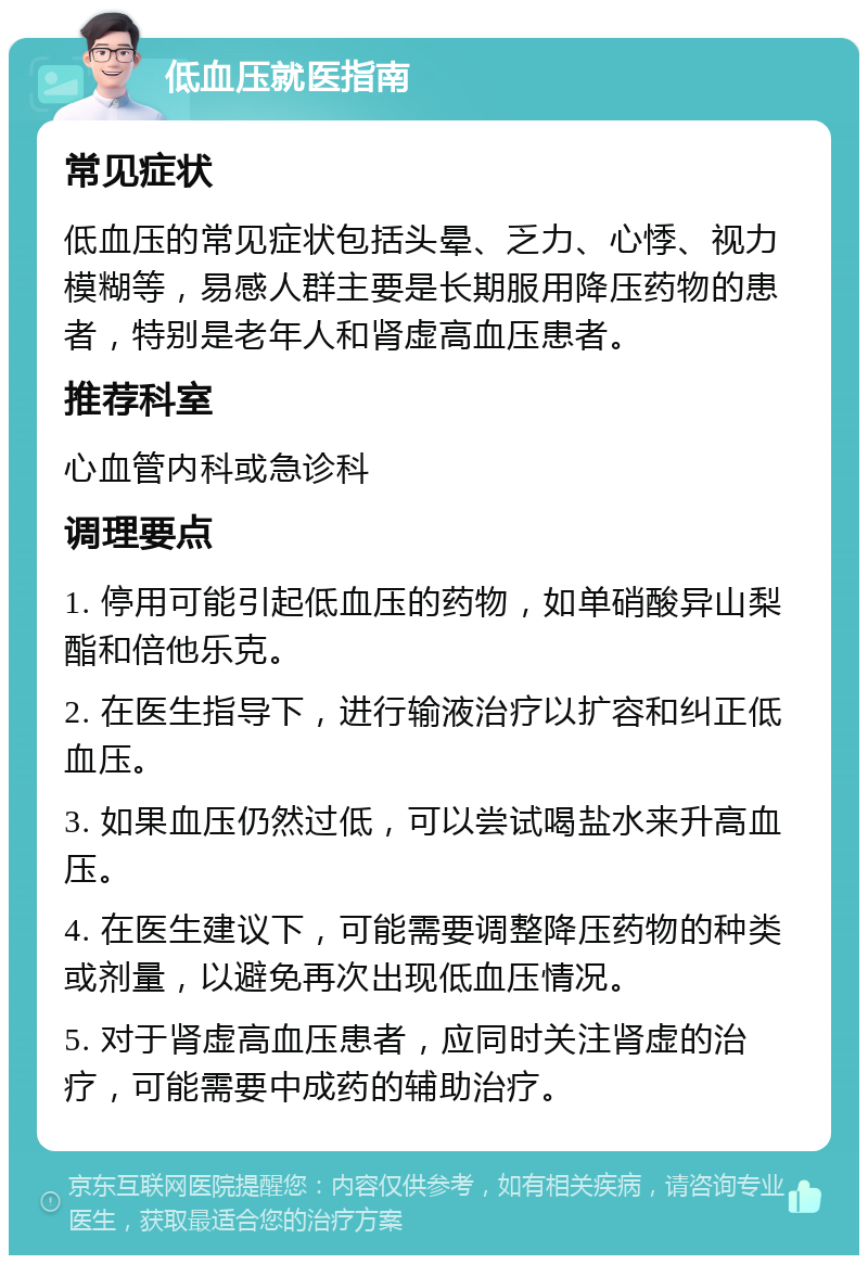 低血压就医指南 常见症状 低血压的常见症状包括头晕、乏力、心悸、视力模糊等，易感人群主要是长期服用降压药物的患者，特别是老年人和肾虚高血压患者。 推荐科室 心血管内科或急诊科 调理要点 1. 停用可能引起低血压的药物，如单硝酸异山梨酯和倍他乐克。 2. 在医生指导下，进行输液治疗以扩容和纠正低血压。 3. 如果血压仍然过低，可以尝试喝盐水来升高血压。 4. 在医生建议下，可能需要调整降压药物的种类或剂量，以避免再次出现低血压情况。 5. 对于肾虚高血压患者，应同时关注肾虚的治疗，可能需要中成药的辅助治疗。