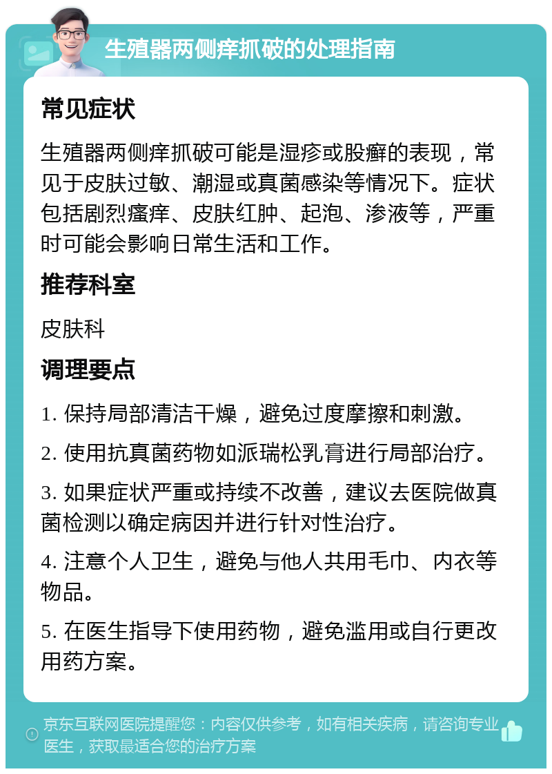 生殖器两侧痒抓破的处理指南 常见症状 生殖器两侧痒抓破可能是湿疹或股癣的表现，常见于皮肤过敏、潮湿或真菌感染等情况下。症状包括剧烈瘙痒、皮肤红肿、起泡、渗液等，严重时可能会影响日常生活和工作。 推荐科室 皮肤科 调理要点 1. 保持局部清洁干燥，避免过度摩擦和刺激。 2. 使用抗真菌药物如派瑞松乳膏进行局部治疗。 3. 如果症状严重或持续不改善，建议去医院做真菌检测以确定病因并进行针对性治疗。 4. 注意个人卫生，避免与他人共用毛巾、内衣等物品。 5. 在医生指导下使用药物，避免滥用或自行更改用药方案。