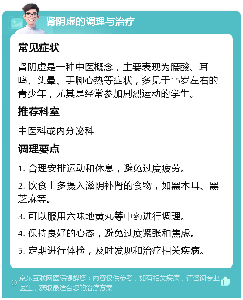 肾阴虚的调理与治疗 常见症状 肾阴虚是一种中医概念，主要表现为腰酸、耳鸣、头晕、手脚心热等症状，多见于15岁左右的青少年，尤其是经常参加剧烈运动的学生。 推荐科室 中医科或内分泌科 调理要点 1. 合理安排运动和休息，避免过度疲劳。 2. 饮食上多摄入滋阴补肾的食物，如黑木耳、黑芝麻等。 3. 可以服用六味地黄丸等中药进行调理。 4. 保持良好的心态，避免过度紧张和焦虑。 5. 定期进行体检，及时发现和治疗相关疾病。