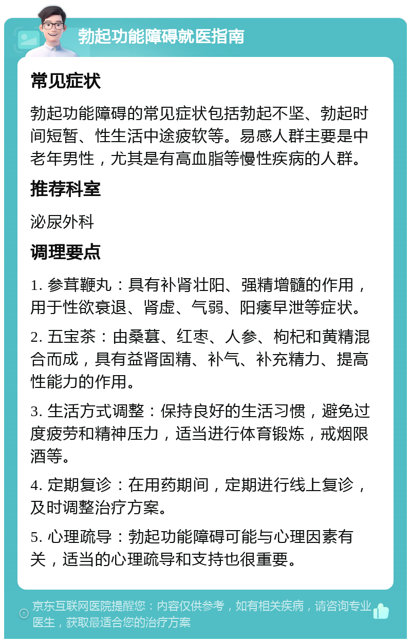 勃起功能障碍就医指南 常见症状 勃起功能障碍的常见症状包括勃起不坚、勃起时间短暂、性生活中途疲软等。易感人群主要是中老年男性，尤其是有高血脂等慢性疾病的人群。 推荐科室 泌尿外科 调理要点 1. 参茸鞭丸：具有补肾壮阳、强精增髓的作用，用于性欲衰退、肾虚、气弱、阳痿早泄等症状。 2. 五宝茶：由桑葚、红枣、人参、枸杞和黄精混合而成，具有益肾固精、补气、补充精力、提高性能力的作用。 3. 生活方式调整：保持良好的生活习惯，避免过度疲劳和精神压力，适当进行体育锻炼，戒烟限酒等。 4. 定期复诊：在用药期间，定期进行线上复诊，及时调整治疗方案。 5. 心理疏导：勃起功能障碍可能与心理因素有关，适当的心理疏导和支持也很重要。