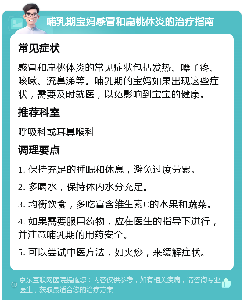 哺乳期宝妈感冒和扁桃体炎的治疗指南 常见症状 感冒和扁桃体炎的常见症状包括发热、嗓子疼、咳嗽、流鼻涕等。哺乳期的宝妈如果出现这些症状，需要及时就医，以免影响到宝宝的健康。 推荐科室 呼吸科或耳鼻喉科 调理要点 1. 保持充足的睡眠和休息，避免过度劳累。 2. 多喝水，保持体内水分充足。 3. 均衡饮食，多吃富含维生素C的水果和蔬菜。 4. 如果需要服用药物，应在医生的指导下进行，并注意哺乳期的用药安全。 5. 可以尝试中医方法，如夹痧，来缓解症状。