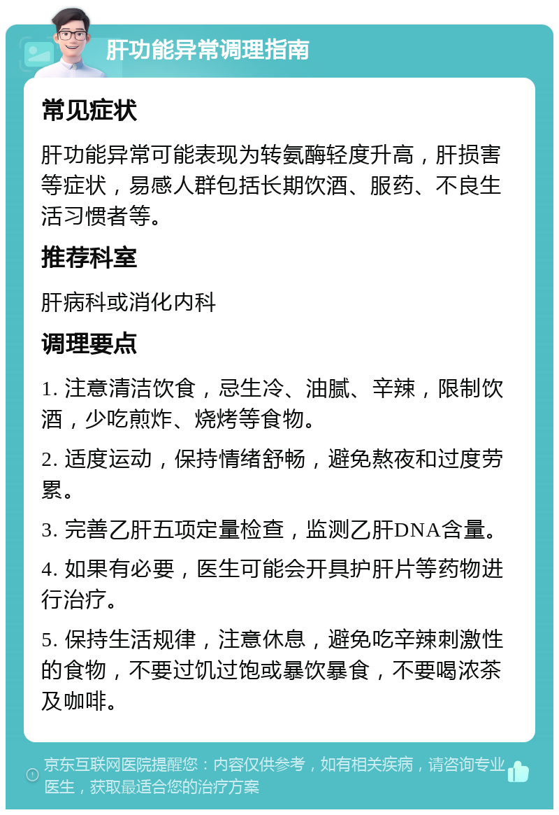 肝功能异常调理指南 常见症状 肝功能异常可能表现为转氨酶轻度升高，肝损害等症状，易感人群包括长期饮酒、服药、不良生活习惯者等。 推荐科室 肝病科或消化内科 调理要点 1. 注意清洁饮食，忌生冷、油腻、辛辣，限制饮酒，少吃煎炸、烧烤等食物。 2. 适度运动，保持情绪舒畅，避免熬夜和过度劳累。 3. 完善乙肝五项定量检查，监测乙肝DNA含量。 4. 如果有必要，医生可能会开具护肝片等药物进行治疗。 5. 保持生活规律，注意休息，避免吃辛辣刺激性的食物，不要过饥过饱或暴饮暴食，不要喝浓茶及咖啡。