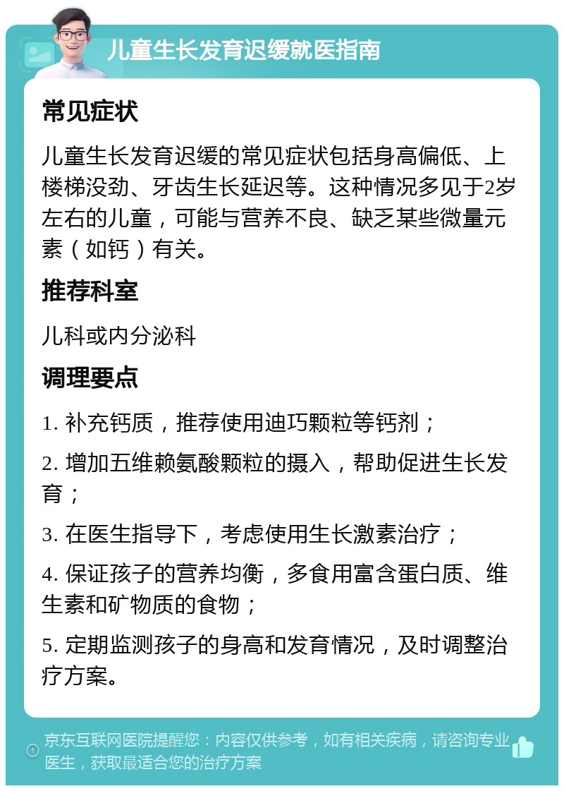 儿童生长发育迟缓就医指南 常见症状 儿童生长发育迟缓的常见症状包括身高偏低、上楼梯没劲、牙齿生长延迟等。这种情况多见于2岁左右的儿童，可能与营养不良、缺乏某些微量元素（如钙）有关。 推荐科室 儿科或内分泌科 调理要点 1. 补充钙质，推荐使用迪巧颗粒等钙剂； 2. 增加五维赖氨酸颗粒的摄入，帮助促进生长发育； 3. 在医生指导下，考虑使用生长激素治疗； 4. 保证孩子的营养均衡，多食用富含蛋白质、维生素和矿物质的食物； 5. 定期监测孩子的身高和发育情况，及时调整治疗方案。