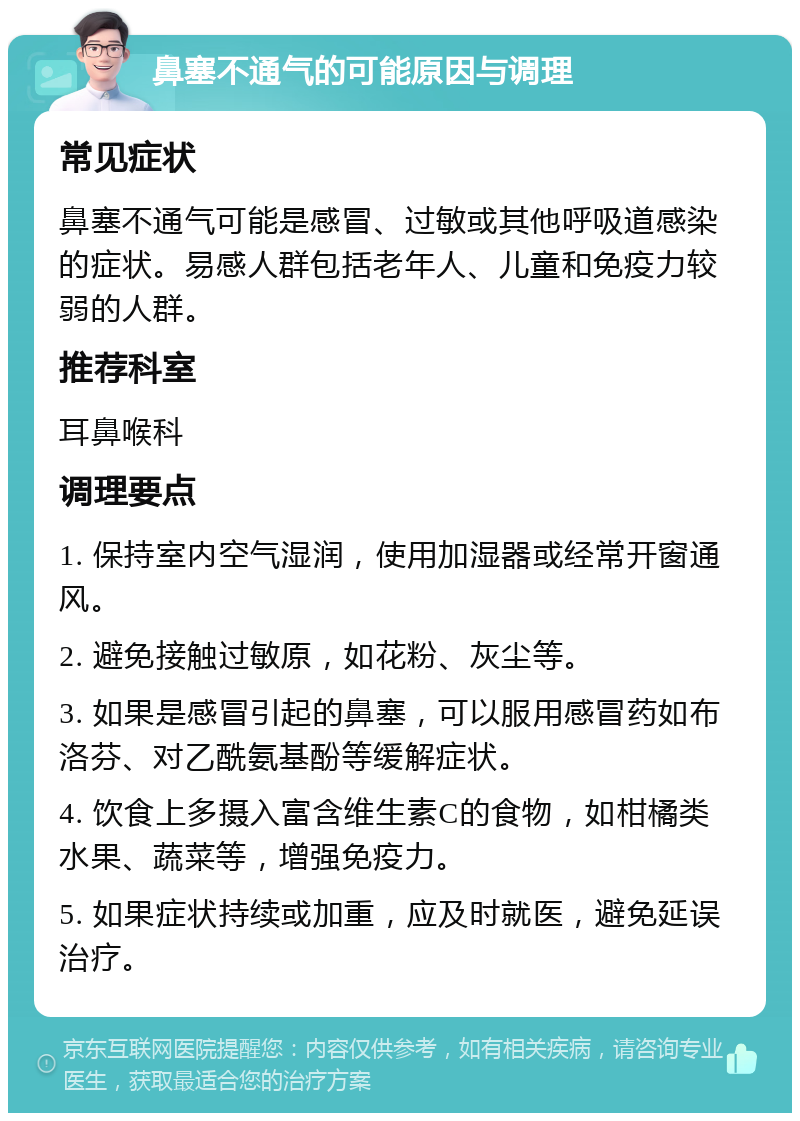 鼻塞不通气的可能原因与调理 常见症状 鼻塞不通气可能是感冒、过敏或其他呼吸道感染的症状。易感人群包括老年人、儿童和免疫力较弱的人群。 推荐科室 耳鼻喉科 调理要点 1. 保持室内空气湿润，使用加湿器或经常开窗通风。 2. 避免接触过敏原，如花粉、灰尘等。 3. 如果是感冒引起的鼻塞，可以服用感冒药如布洛芬、对乙酰氨基酚等缓解症状。 4. 饮食上多摄入富含维生素C的食物，如柑橘类水果、蔬菜等，增强免疫力。 5. 如果症状持续或加重，应及时就医，避免延误治疗。