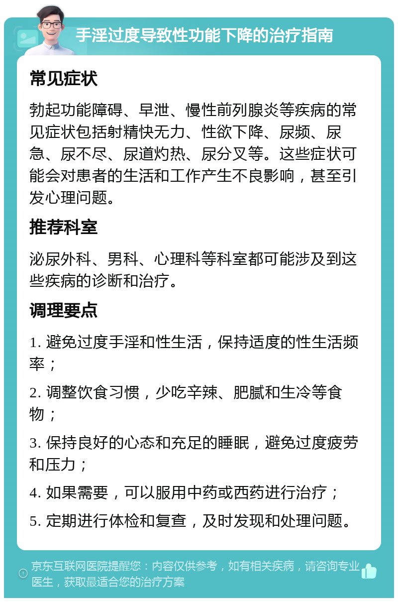 手淫过度导致性功能下降的治疗指南 常见症状 勃起功能障碍、早泄、慢性前列腺炎等疾病的常见症状包括射精快无力、性欲下降、尿频、尿急、尿不尽、尿道灼热、尿分叉等。这些症状可能会对患者的生活和工作产生不良影响，甚至引发心理问题。 推荐科室 泌尿外科、男科、心理科等科室都可能涉及到这些疾病的诊断和治疗。 调理要点 1. 避免过度手淫和性生活，保持适度的性生活频率； 2. 调整饮食习惯，少吃辛辣、肥腻和生冷等食物； 3. 保持良好的心态和充足的睡眠，避免过度疲劳和压力； 4. 如果需要，可以服用中药或西药进行治疗； 5. 定期进行体检和复查，及时发现和处理问题。