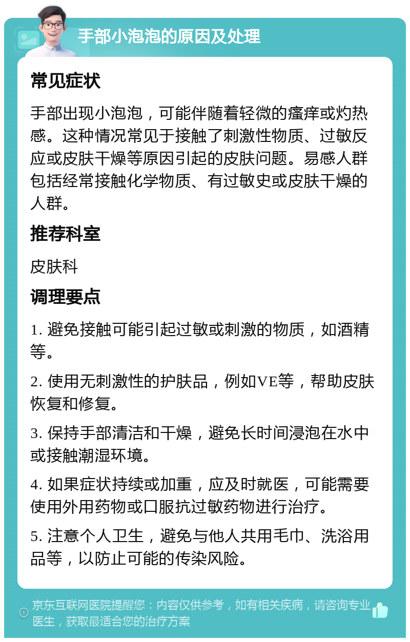 手部小泡泡的原因及处理 常见症状 手部出现小泡泡，可能伴随着轻微的瘙痒或灼热感。这种情况常见于接触了刺激性物质、过敏反应或皮肤干燥等原因引起的皮肤问题。易感人群包括经常接触化学物质、有过敏史或皮肤干燥的人群。 推荐科室 皮肤科 调理要点 1. 避免接触可能引起过敏或刺激的物质，如酒精等。 2. 使用无刺激性的护肤品，例如VE等，帮助皮肤恢复和修复。 3. 保持手部清洁和干燥，避免长时间浸泡在水中或接触潮湿环境。 4. 如果症状持续或加重，应及时就医，可能需要使用外用药物或口服抗过敏药物进行治疗。 5. 注意个人卫生，避免与他人共用毛巾、洗浴用品等，以防止可能的传染风险。