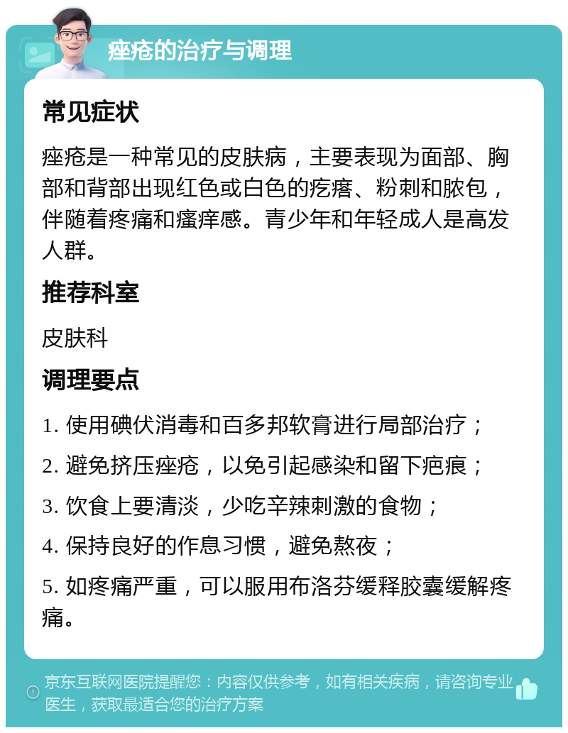 痤疮的治疗与调理 常见症状 痤疮是一种常见的皮肤病，主要表现为面部、胸部和背部出现红色或白色的疙瘩、粉刺和脓包，伴随着疼痛和瘙痒感。青少年和年轻成人是高发人群。 推荐科室 皮肤科 调理要点 1. 使用碘伏消毒和百多邦软膏进行局部治疗； 2. 避免挤压痤疮，以免引起感染和留下疤痕； 3. 饮食上要清淡，少吃辛辣刺激的食物； 4. 保持良好的作息习惯，避免熬夜； 5. 如疼痛严重，可以服用布洛芬缓释胶囊缓解疼痛。