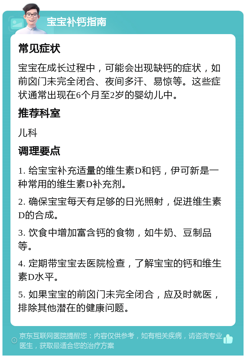 宝宝补钙指南 常见症状 宝宝在成长过程中，可能会出现缺钙的症状，如前囟门未完全闭合、夜间多汗、易惊等。这些症状通常出现在6个月至2岁的婴幼儿中。 推荐科室 儿科 调理要点 1. 给宝宝补充适量的维生素D和钙，伊可新是一种常用的维生素D补充剂。 2. 确保宝宝每天有足够的日光照射，促进维生素D的合成。 3. 饮食中增加富含钙的食物，如牛奶、豆制品等。 4. 定期带宝宝去医院检查，了解宝宝的钙和维生素D水平。 5. 如果宝宝的前囟门未完全闭合，应及时就医，排除其他潜在的健康问题。