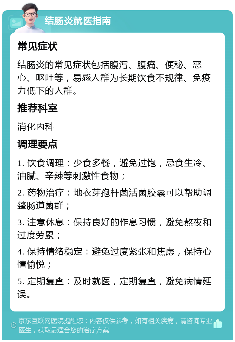 结肠炎就医指南 常见症状 结肠炎的常见症状包括腹泻、腹痛、便秘、恶心、呕吐等，易感人群为长期饮食不规律、免疫力低下的人群。 推荐科室 消化内科 调理要点 1. 饮食调理：少食多餐，避免过饱，忌食生冷、油腻、辛辣等刺激性食物； 2. 药物治疗：地衣芽孢杆菌活菌胶囊可以帮助调整肠道菌群； 3. 注意休息：保持良好的作息习惯，避免熬夜和过度劳累； 4. 保持情绪稳定：避免过度紧张和焦虑，保持心情愉悦； 5. 定期复查：及时就医，定期复查，避免病情延误。