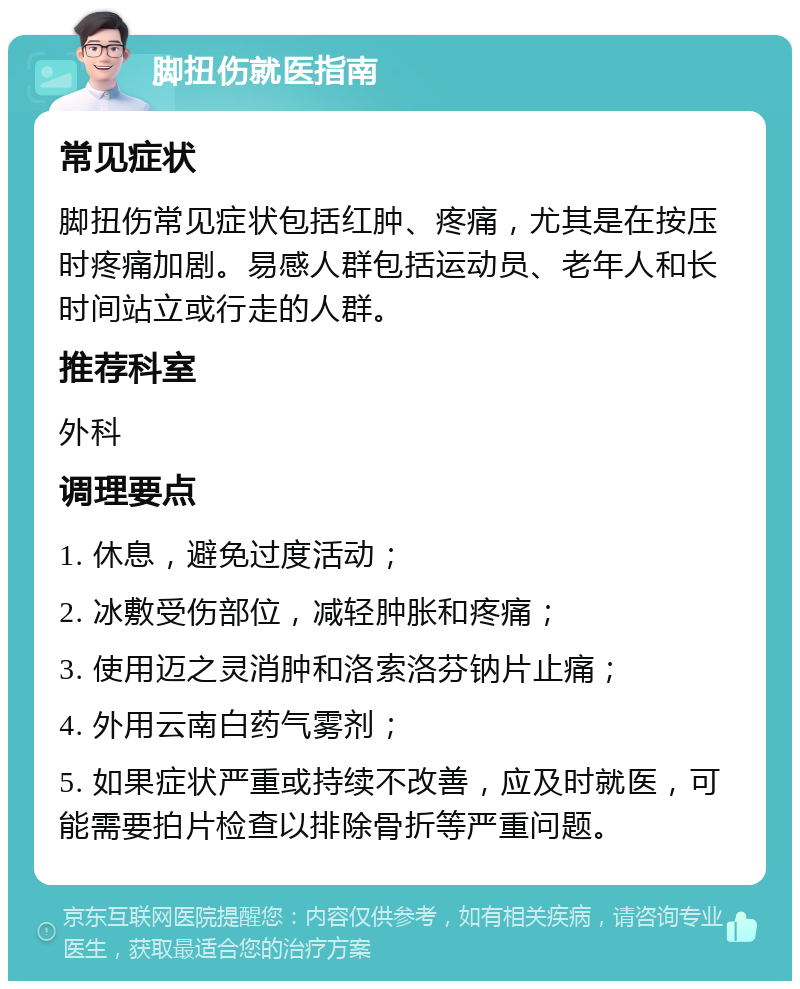 脚扭伤就医指南 常见症状 脚扭伤常见症状包括红肿、疼痛，尤其是在按压时疼痛加剧。易感人群包括运动员、老年人和长时间站立或行走的人群。 推荐科室 外科 调理要点 1. 休息，避免过度活动； 2. 冰敷受伤部位，减轻肿胀和疼痛； 3. 使用迈之灵消肿和洛索洛芬钠片止痛； 4. 外用云南白药气雾剂； 5. 如果症状严重或持续不改善，应及时就医，可能需要拍片检查以排除骨折等严重问题。