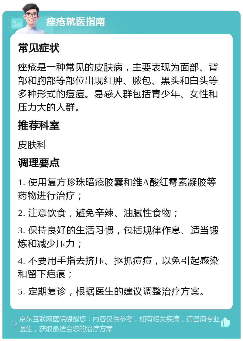 痤疮就医指南 常见症状 痤疮是一种常见的皮肤病，主要表现为面部、背部和胸部等部位出现红肿、脓包、黑头和白头等多种形式的痘痘。易感人群包括青少年、女性和压力大的人群。 推荐科室 皮肤科 调理要点 1. 使用复方珍珠暗疮胶囊和维A酸红霉素凝胶等药物进行治疗； 2. 注意饮食，避免辛辣、油腻性食物； 3. 保持良好的生活习惯，包括规律作息、适当锻炼和减少压力； 4. 不要用手指去挤压、抠抓痘痘，以免引起感染和留下疤痕； 5. 定期复诊，根据医生的建议调整治疗方案。