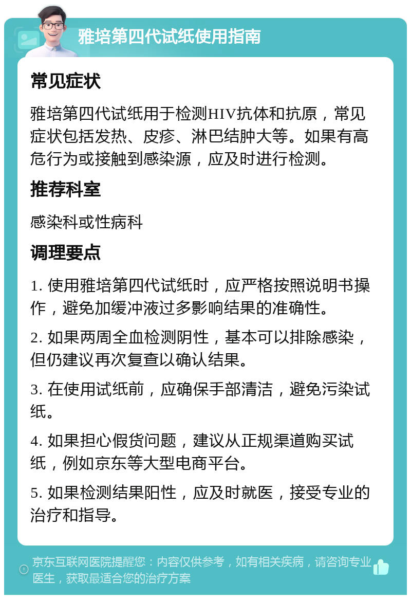 雅培第四代试纸使用指南 常见症状 雅培第四代试纸用于检测HIV抗体和抗原，常见症状包括发热、皮疹、淋巴结肿大等。如果有高危行为或接触到感染源，应及时进行检测。 推荐科室 感染科或性病科 调理要点 1. 使用雅培第四代试纸时，应严格按照说明书操作，避免加缓冲液过多影响结果的准确性。 2. 如果两周全血检测阴性，基本可以排除感染，但仍建议再次复查以确认结果。 3. 在使用试纸前，应确保手部清洁，避免污染试纸。 4. 如果担心假货问题，建议从正规渠道购买试纸，例如京东等大型电商平台。 5. 如果检测结果阳性，应及时就医，接受专业的治疗和指导。