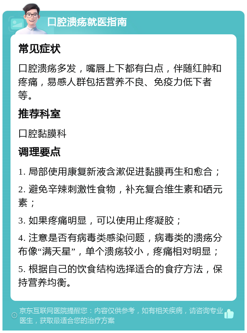 口腔溃疡就医指南 常见症状 口腔溃疡多发，嘴唇上下都有白点，伴随红肿和疼痛，易感人群包括营养不良、免疫力低下者等。 推荐科室 口腔黏膜科 调理要点 1. 局部使用康复新液含漱促进黏膜再生和愈合； 2. 避免辛辣刺激性食物，补充复合维生素和硒元素； 3. 如果疼痛明显，可以使用止疼凝胶； 4. 注意是否有病毒类感染问题，病毒类的溃疡分布像“满天星”，单个溃疡较小，疼痛相对明显； 5. 根据自己的饮食结构选择适合的食疗方法，保持营养均衡。