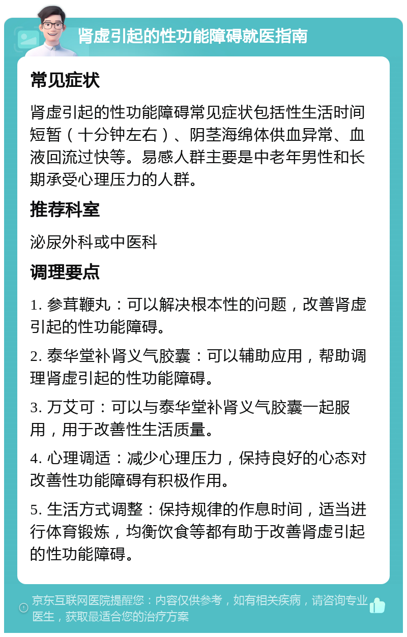 肾虚引起的性功能障碍就医指南 常见症状 肾虚引起的性功能障碍常见症状包括性生活时间短暂（十分钟左右）、阴茎海绵体供血异常、血液回流过快等。易感人群主要是中老年男性和长期承受心理压力的人群。 推荐科室 泌尿外科或中医科 调理要点 1. 参茸鞭丸：可以解决根本性的问题，改善肾虚引起的性功能障碍。 2. 泰华堂补肾义气胶囊：可以辅助应用，帮助调理肾虚引起的性功能障碍。 3. 万艾可：可以与泰华堂补肾义气胶囊一起服用，用于改善性生活质量。 4. 心理调适：减少心理压力，保持良好的心态对改善性功能障碍有积极作用。 5. 生活方式调整：保持规律的作息时间，适当进行体育锻炼，均衡饮食等都有助于改善肾虚引起的性功能障碍。