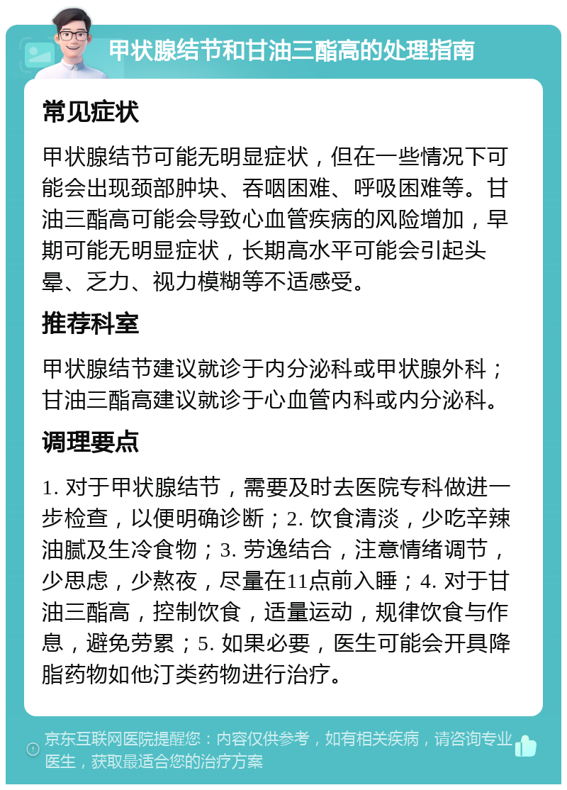 甲状腺结节和甘油三酯高的处理指南 常见症状 甲状腺结节可能无明显症状，但在一些情况下可能会出现颈部肿块、吞咽困难、呼吸困难等。甘油三酯高可能会导致心血管疾病的风险增加，早期可能无明显症状，长期高水平可能会引起头晕、乏力、视力模糊等不适感受。 推荐科室 甲状腺结节建议就诊于内分泌科或甲状腺外科；甘油三酯高建议就诊于心血管内科或内分泌科。 调理要点 1. 对于甲状腺结节，需要及时去医院专科做进一步检查，以便明确诊断；2. 饮食清淡，少吃辛辣油腻及生冷食物；3. 劳逸结合，注意情绪调节，少思虑，少熬夜，尽量在11点前入睡；4. 对于甘油三酯高，控制饮食，适量运动，规律饮食与作息，避免劳累；5. 如果必要，医生可能会开具降脂药物如他汀类药物进行治疗。