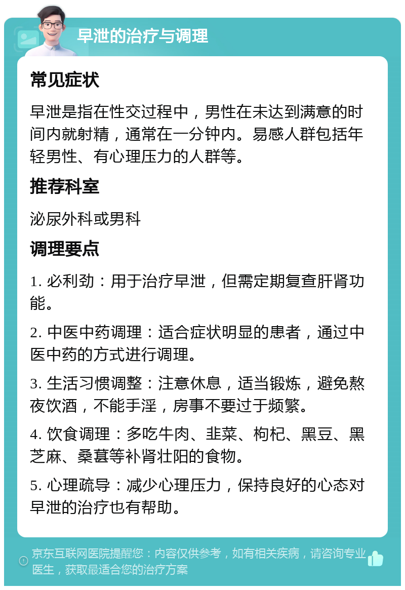 早泄的治疗与调理 常见症状 早泄是指在性交过程中，男性在未达到满意的时间内就射精，通常在一分钟内。易感人群包括年轻男性、有心理压力的人群等。 推荐科室 泌尿外科或男科 调理要点 1. 必利劲：用于治疗早泄，但需定期复查肝肾功能。 2. 中医中药调理：适合症状明显的患者，通过中医中药的方式进行调理。 3. 生活习惯调整：注意休息，适当锻炼，避免熬夜饮酒，不能手淫，房事不要过于频繁。 4. 饮食调理：多吃牛肉、韭菜、枸杞、黑豆、黑芝麻、桑葚等补肾壮阳的食物。 5. 心理疏导：减少心理压力，保持良好的心态对早泄的治疗也有帮助。