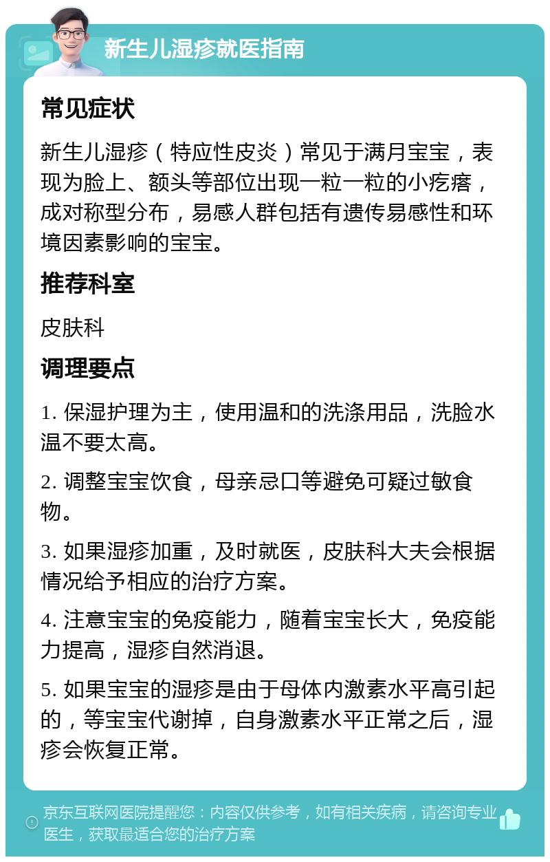 新生儿湿疹就医指南 常见症状 新生儿湿疹（特应性皮炎）常见于满月宝宝，表现为脸上、额头等部位出现一粒一粒的小疙瘩，成对称型分布，易感人群包括有遗传易感性和环境因素影响的宝宝。 推荐科室 皮肤科 调理要点 1. 保湿护理为主，使用温和的洗涤用品，洗脸水温不要太高。 2. 调整宝宝饮食，母亲忌口等避免可疑过敏食物。 3. 如果湿疹加重，及时就医，皮肤科大夫会根据情况给予相应的治疗方案。 4. 注意宝宝的免疫能力，随着宝宝长大，免疫能力提高，湿疹自然消退。 5. 如果宝宝的湿疹是由于母体内激素水平高引起的，等宝宝代谢掉，自身激素水平正常之后，湿疹会恢复正常。