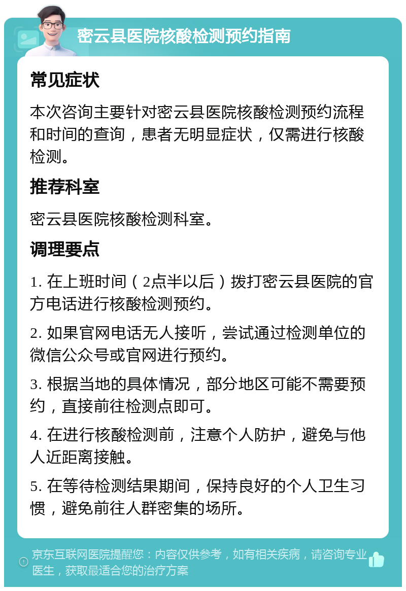 密云县医院核酸检测预约指南 常见症状 本次咨询主要针对密云县医院核酸检测预约流程和时间的查询，患者无明显症状，仅需进行核酸检测。 推荐科室 密云县医院核酸检测科室。 调理要点 1. 在上班时间（2点半以后）拨打密云县医院的官方电话进行核酸检测预约。 2. 如果官网电话无人接听，尝试通过检测单位的微信公众号或官网进行预约。 3. 根据当地的具体情况，部分地区可能不需要预约，直接前往检测点即可。 4. 在进行核酸检测前，注意个人防护，避免与他人近距离接触。 5. 在等待检测结果期间，保持良好的个人卫生习惯，避免前往人群密集的场所。