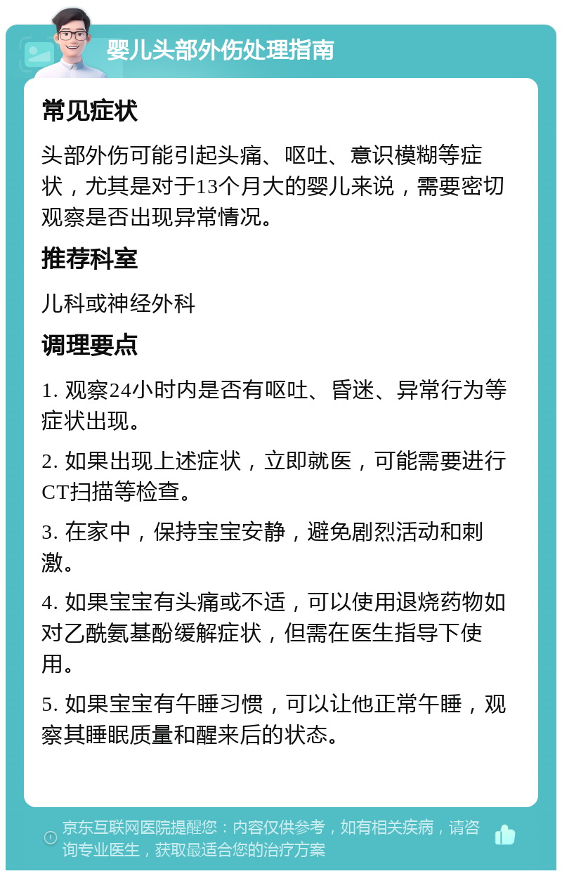 婴儿头部外伤处理指南 常见症状 头部外伤可能引起头痛、呕吐、意识模糊等症状，尤其是对于13个月大的婴儿来说，需要密切观察是否出现异常情况。 推荐科室 儿科或神经外科 调理要点 1. 观察24小时内是否有呕吐、昏迷、异常行为等症状出现。 2. 如果出现上述症状，立即就医，可能需要进行CT扫描等检查。 3. 在家中，保持宝宝安静，避免剧烈活动和刺激。 4. 如果宝宝有头痛或不适，可以使用退烧药物如对乙酰氨基酚缓解症状，但需在医生指导下使用。 5. 如果宝宝有午睡习惯，可以让他正常午睡，观察其睡眠质量和醒来后的状态。