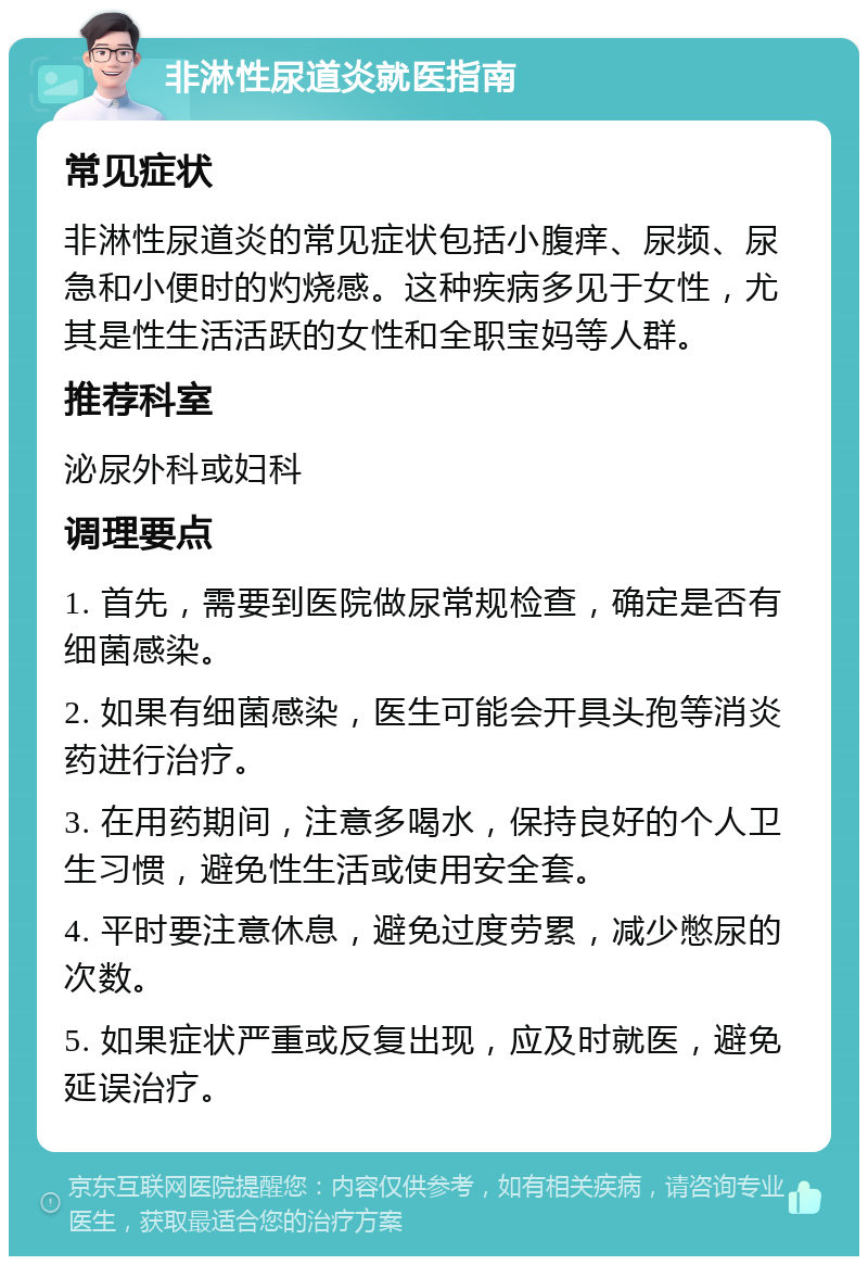 非淋性尿道炎就医指南 常见症状 非淋性尿道炎的常见症状包括小腹痒、尿频、尿急和小便时的灼烧感。这种疾病多见于女性，尤其是性生活活跃的女性和全职宝妈等人群。 推荐科室 泌尿外科或妇科 调理要点 1. 首先，需要到医院做尿常规检查，确定是否有细菌感染。 2. 如果有细菌感染，医生可能会开具头孢等消炎药进行治疗。 3. 在用药期间，注意多喝水，保持良好的个人卫生习惯，避免性生活或使用安全套。 4. 平时要注意休息，避免过度劳累，减少憋尿的次数。 5. 如果症状严重或反复出现，应及时就医，避免延误治疗。