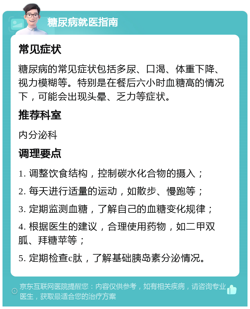 糖尿病就医指南 常见症状 糖尿病的常见症状包括多尿、口渴、体重下降、视力模糊等。特别是在餐后六小时血糖高的情况下，可能会出现头晕、乏力等症状。 推荐科室 内分泌科 调理要点 1. 调整饮食结构，控制碳水化合物的摄入； 2. 每天进行适量的运动，如散步、慢跑等； 3. 定期监测血糖，了解自己的血糖变化规律； 4. 根据医生的建议，合理使用药物，如二甲双胍、拜糖苹等； 5. 定期检查c肽，了解基础胰岛素分泌情况。