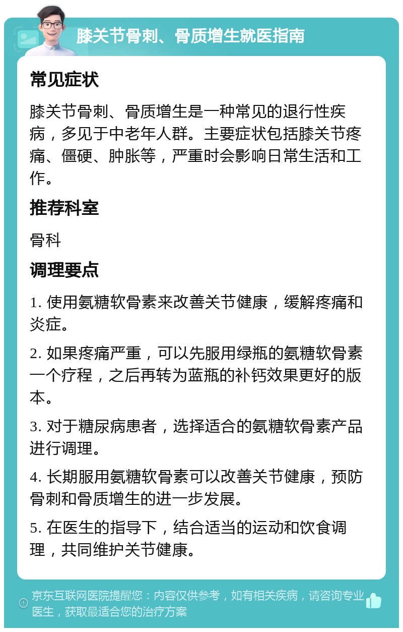 膝关节骨刺、骨质增生就医指南 常见症状 膝关节骨刺、骨质增生是一种常见的退行性疾病，多见于中老年人群。主要症状包括膝关节疼痛、僵硬、肿胀等，严重时会影响日常生活和工作。 推荐科室 骨科 调理要点 1. 使用氨糖软骨素来改善关节健康，缓解疼痛和炎症。 2. 如果疼痛严重，可以先服用绿瓶的氨糖软骨素一个疗程，之后再转为蓝瓶的补钙效果更好的版本。 3. 对于糖尿病患者，选择适合的氨糖软骨素产品进行调理。 4. 长期服用氨糖软骨素可以改善关节健康，预防骨刺和骨质增生的进一步发展。 5. 在医生的指导下，结合适当的运动和饮食调理，共同维护关节健康。