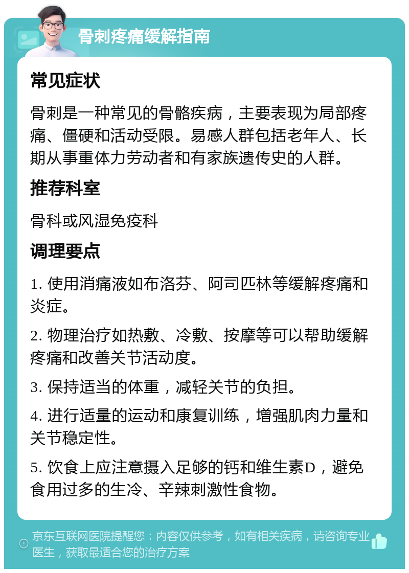 骨刺疼痛缓解指南 常见症状 骨刺是一种常见的骨骼疾病，主要表现为局部疼痛、僵硬和活动受限。易感人群包括老年人、长期从事重体力劳动者和有家族遗传史的人群。 推荐科室 骨科或风湿免疫科 调理要点 1. 使用消痛液如布洛芬、阿司匹林等缓解疼痛和炎症。 2. 物理治疗如热敷、冷敷、按摩等可以帮助缓解疼痛和改善关节活动度。 3. 保持适当的体重，减轻关节的负担。 4. 进行适量的运动和康复训练，增强肌肉力量和关节稳定性。 5. 饮食上应注意摄入足够的钙和维生素D，避免食用过多的生冷、辛辣刺激性食物。