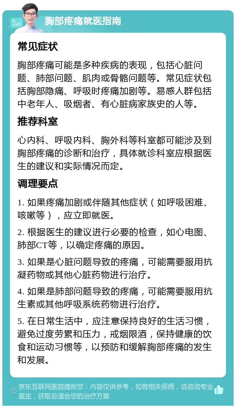 胸部疼痛就医指南 常见症状 胸部疼痛可能是多种疾病的表现，包括心脏问题、肺部问题、肌肉或骨骼问题等。常见症状包括胸部隐痛、呼吸时疼痛加剧等。易感人群包括中老年人、吸烟者、有心脏病家族史的人等。 推荐科室 心内科、呼吸内科、胸外科等科室都可能涉及到胸部疼痛的诊断和治疗，具体就诊科室应根据医生的建议和实际情况而定。 调理要点 1. 如果疼痛加剧或伴随其他症状（如呼吸困难、咳嗽等），应立即就医。 2. 根据医生的建议进行必要的检查，如心电图、肺部CT等，以确定疼痛的原因。 3. 如果是心脏问题导致的疼痛，可能需要服用抗凝药物或其他心脏药物进行治疗。 4. 如果是肺部问题导致的疼痛，可能需要服用抗生素或其他呼吸系统药物进行治疗。 5. 在日常生活中，应注意保持良好的生活习惯，避免过度劳累和压力，戒烟限酒，保持健康的饮食和运动习惯等，以预防和缓解胸部疼痛的发生和发展。