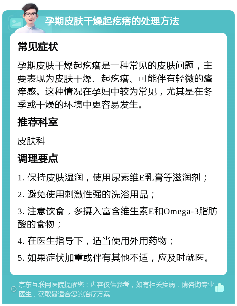 孕期皮肤干燥起疙瘩的处理方法 常见症状 孕期皮肤干燥起疙瘩是一种常见的皮肤问题，主要表现为皮肤干燥、起疙瘩、可能伴有轻微的瘙痒感。这种情况在孕妇中较为常见，尤其是在冬季或干燥的环境中更容易发生。 推荐科室 皮肤科 调理要点 1. 保持皮肤湿润，使用尿素维E乳膏等滋润剂； 2. 避免使用刺激性强的洗浴用品； 3. 注意饮食，多摄入富含维生素E和Omega-3脂肪酸的食物； 4. 在医生指导下，适当使用外用药物； 5. 如果症状加重或伴有其他不适，应及时就医。