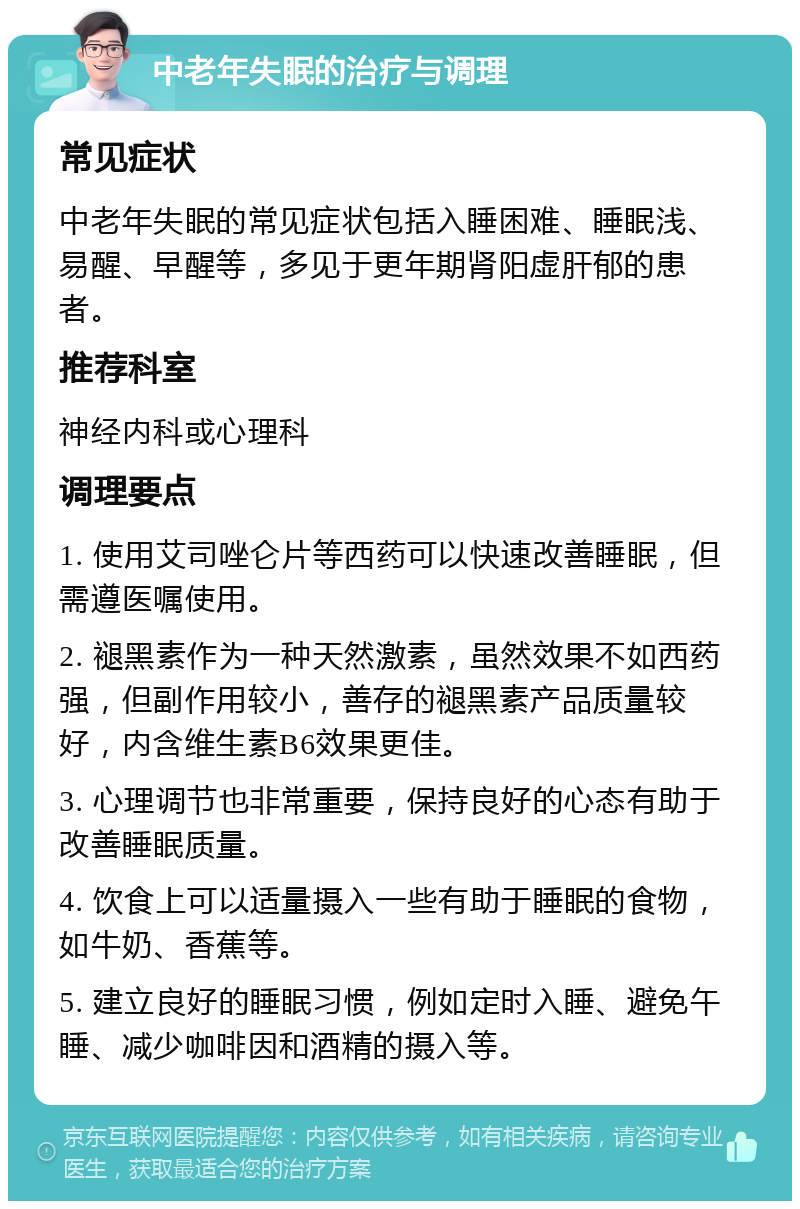 中老年失眠的治疗与调理 常见症状 中老年失眠的常见症状包括入睡困难、睡眠浅、易醒、早醒等，多见于更年期肾阳虚肝郁的患者。 推荐科室 神经内科或心理科 调理要点 1. 使用艾司唑仑片等西药可以快速改善睡眠，但需遵医嘱使用。 2. 褪黑素作为一种天然激素，虽然效果不如西药强，但副作用较小，善存的褪黑素产品质量较好，内含维生素B6效果更佳。 3. 心理调节也非常重要，保持良好的心态有助于改善睡眠质量。 4. 饮食上可以适量摄入一些有助于睡眠的食物，如牛奶、香蕉等。 5. 建立良好的睡眠习惯，例如定时入睡、避免午睡、减少咖啡因和酒精的摄入等。