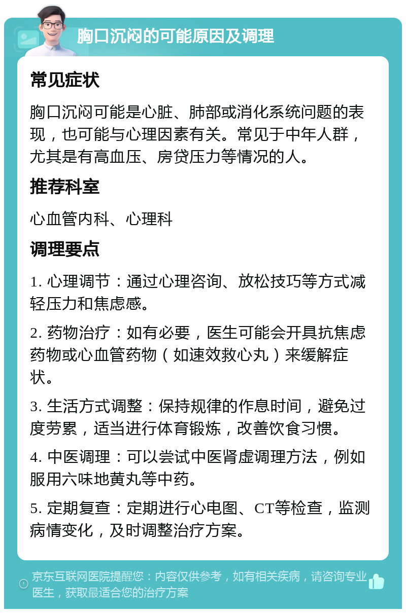 胸口沉闷的可能原因及调理 常见症状 胸口沉闷可能是心脏、肺部或消化系统问题的表现，也可能与心理因素有关。常见于中年人群，尤其是有高血压、房贷压力等情况的人。 推荐科室 心血管内科、心理科 调理要点 1. 心理调节：通过心理咨询、放松技巧等方式减轻压力和焦虑感。 2. 药物治疗：如有必要，医生可能会开具抗焦虑药物或心血管药物（如速效救心丸）来缓解症状。 3. 生活方式调整：保持规律的作息时间，避免过度劳累，适当进行体育锻炼，改善饮食习惯。 4. 中医调理：可以尝试中医肾虚调理方法，例如服用六味地黄丸等中药。 5. 定期复查：定期进行心电图、CT等检查，监测病情变化，及时调整治疗方案。