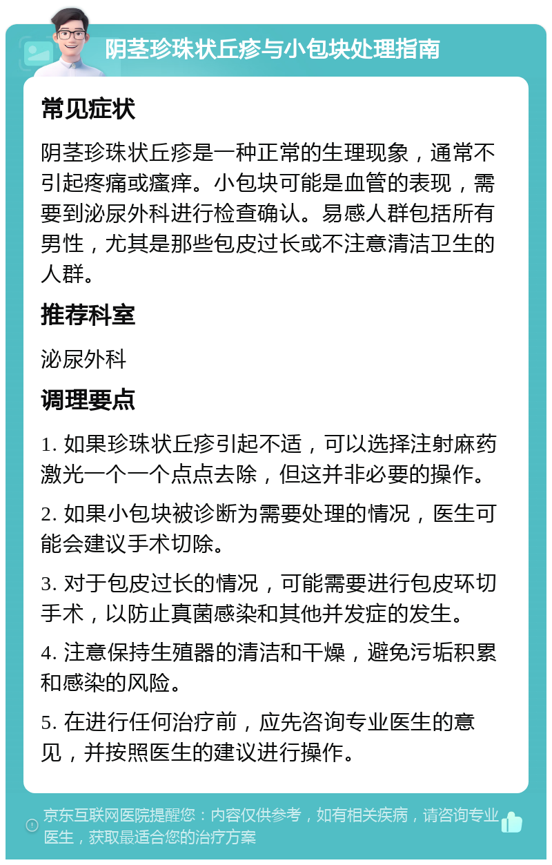 阴茎珍珠状丘疹与小包块处理指南 常见症状 阴茎珍珠状丘疹是一种正常的生理现象，通常不引起疼痛或瘙痒。小包块可能是血管的表现，需要到泌尿外科进行检查确认。易感人群包括所有男性，尤其是那些包皮过长或不注意清洁卫生的人群。 推荐科室 泌尿外科 调理要点 1. 如果珍珠状丘疹引起不适，可以选择注射麻药激光一个一个点点去除，但这并非必要的操作。 2. 如果小包块被诊断为需要处理的情况，医生可能会建议手术切除。 3. 对于包皮过长的情况，可能需要进行包皮环切手术，以防止真菌感染和其他并发症的发生。 4. 注意保持生殖器的清洁和干燥，避免污垢积累和感染的风险。 5. 在进行任何治疗前，应先咨询专业医生的意见，并按照医生的建议进行操作。