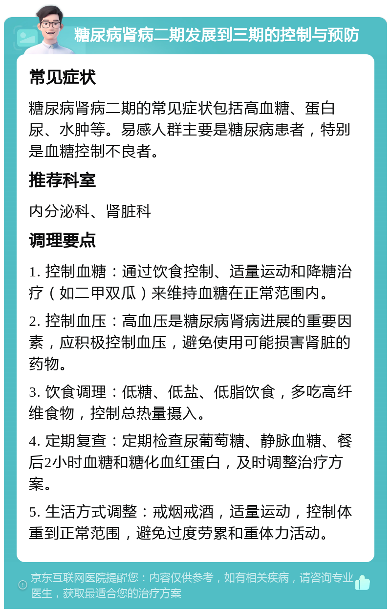 糖尿病肾病二期发展到三期的控制与预防 常见症状 糖尿病肾病二期的常见症状包括高血糖、蛋白尿、水肿等。易感人群主要是糖尿病患者，特别是血糖控制不良者。 推荐科室 内分泌科、肾脏科 调理要点 1. 控制血糖：通过饮食控制、适量运动和降糖治疗（如二甲双瓜）来维持血糖在正常范围内。 2. 控制血压：高血压是糖尿病肾病进展的重要因素，应积极控制血压，避免使用可能损害肾脏的药物。 3. 饮食调理：低糖、低盐、低脂饮食，多吃高纤维食物，控制总热量摄入。 4. 定期复查：定期检查尿葡萄糖、静脉血糖、餐后2小时血糖和糖化血红蛋白，及时调整治疗方案。 5. 生活方式调整：戒烟戒酒，适量运动，控制体重到正常范围，避免过度劳累和重体力活动。