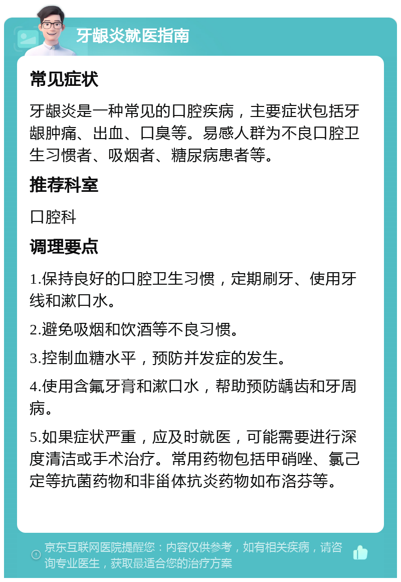 牙龈炎就医指南 常见症状 牙龈炎是一种常见的口腔疾病，主要症状包括牙龈肿痛、出血、口臭等。易感人群为不良口腔卫生习惯者、吸烟者、糖尿病患者等。 推荐科室 口腔科 调理要点 1.保持良好的口腔卫生习惯，定期刷牙、使用牙线和漱口水。 2.避免吸烟和饮酒等不良习惯。 3.控制血糖水平，预防并发症的发生。 4.使用含氟牙膏和漱口水，帮助预防龋齿和牙周病。 5.如果症状严重，应及时就医，可能需要进行深度清洁或手术治疗。常用药物包括甲硝唑、氯己定等抗菌药物和非甾体抗炎药物如布洛芬等。