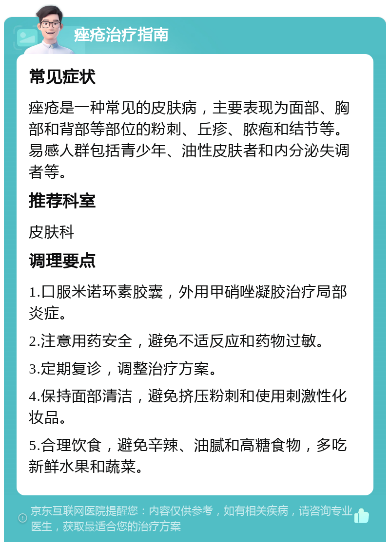 痤疮治疗指南 常见症状 痤疮是一种常见的皮肤病，主要表现为面部、胸部和背部等部位的粉刺、丘疹、脓疱和结节等。易感人群包括青少年、油性皮肤者和内分泌失调者等。 推荐科室 皮肤科 调理要点 1.口服米诺环素胶囊，外用甲硝唑凝胶治疗局部炎症。 2.注意用药安全，避免不适反应和药物过敏。 3.定期复诊，调整治疗方案。 4.保持面部清洁，避免挤压粉刺和使用刺激性化妆品。 5.合理饮食，避免辛辣、油腻和高糖食物，多吃新鲜水果和蔬菜。