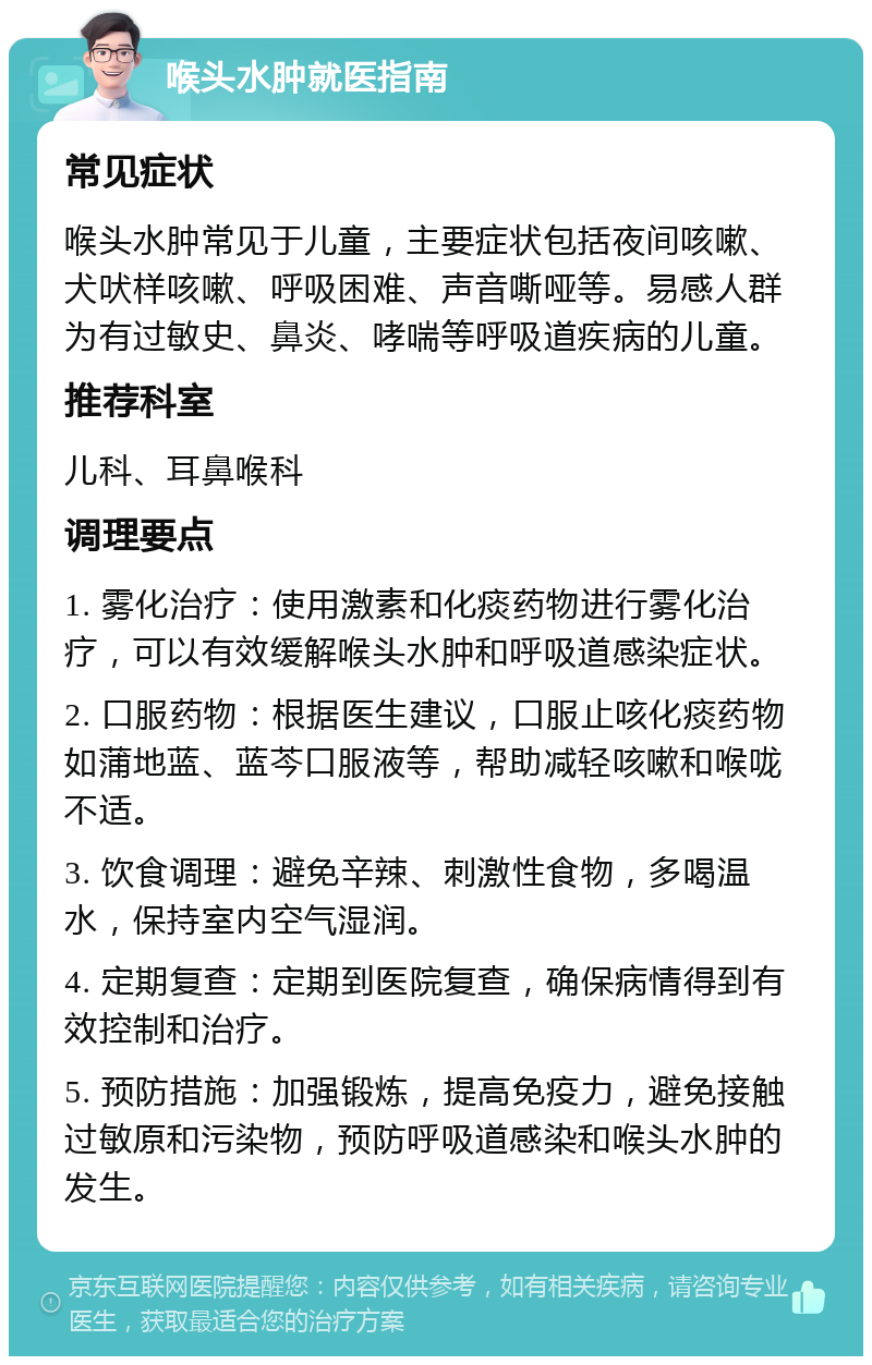 喉头水肿就医指南 常见症状 喉头水肿常见于儿童，主要症状包括夜间咳嗽、犬吠样咳嗽、呼吸困难、声音嘶哑等。易感人群为有过敏史、鼻炎、哮喘等呼吸道疾病的儿童。 推荐科室 儿科、耳鼻喉科 调理要点 1. 雾化治疗：使用激素和化痰药物进行雾化治疗，可以有效缓解喉头水肿和呼吸道感染症状。 2. 口服药物：根据医生建议，口服止咳化痰药物如蒲地蓝、蓝芩口服液等，帮助减轻咳嗽和喉咙不适。 3. 饮食调理：避免辛辣、刺激性食物，多喝温水，保持室内空气湿润。 4. 定期复查：定期到医院复查，确保病情得到有效控制和治疗。 5. 预防措施：加强锻炼，提高免疫力，避免接触过敏原和污染物，预防呼吸道感染和喉头水肿的发生。