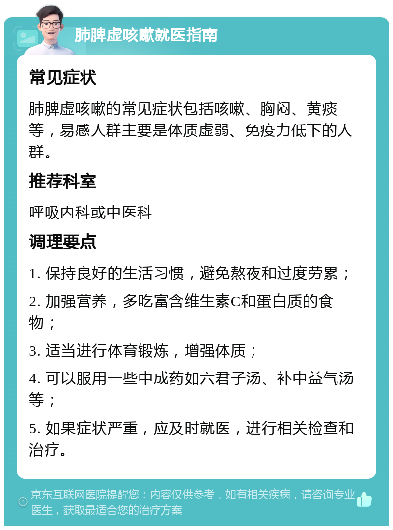 肺脾虚咳嗽就医指南 常见症状 肺脾虚咳嗽的常见症状包括咳嗽、胸闷、黄痰等，易感人群主要是体质虚弱、免疫力低下的人群。 推荐科室 呼吸内科或中医科 调理要点 1. 保持良好的生活习惯，避免熬夜和过度劳累； 2. 加强营养，多吃富含维生素C和蛋白质的食物； 3. 适当进行体育锻炼，增强体质； 4. 可以服用一些中成药如六君子汤、补中益气汤等； 5. 如果症状严重，应及时就医，进行相关检查和治疗。