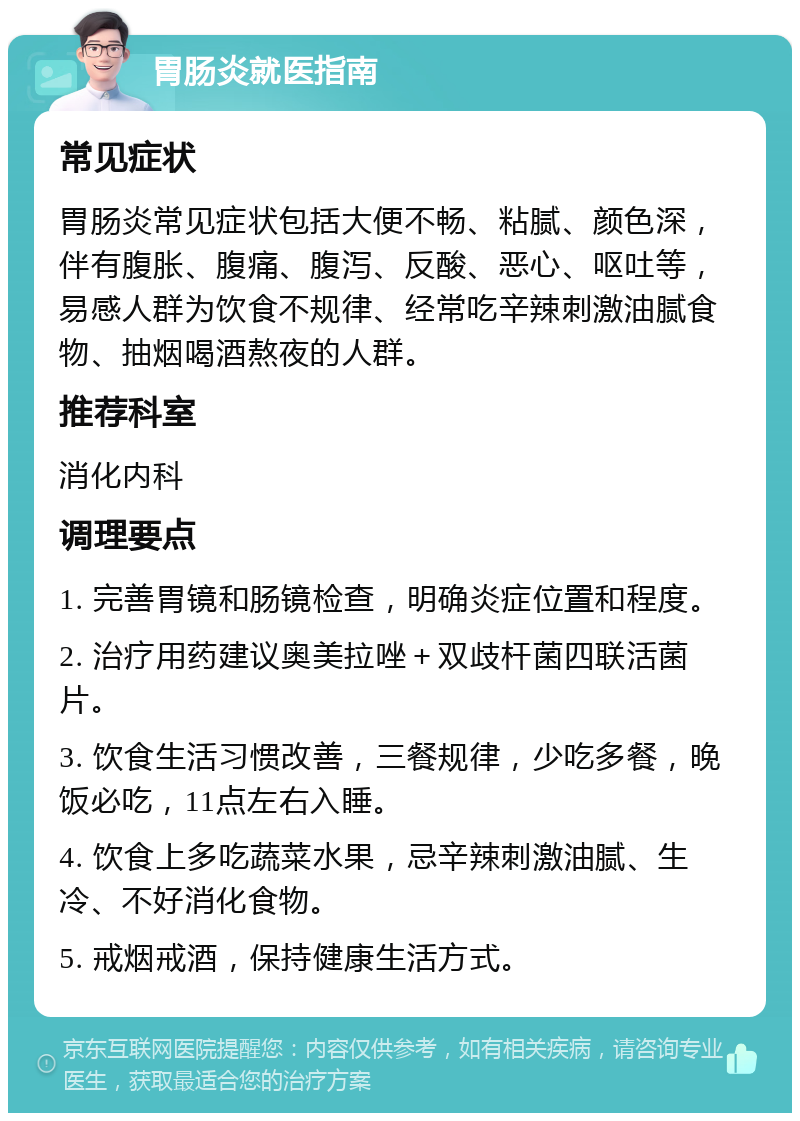 胃肠炎就医指南 常见症状 胃肠炎常见症状包括大便不畅、粘腻、颜色深，伴有腹胀、腹痛、腹泻、反酸、恶心、呕吐等，易感人群为饮食不规律、经常吃辛辣刺激油腻食物、抽烟喝酒熬夜的人群。 推荐科室 消化内科 调理要点 1. 完善胃镜和肠镜检查，明确炎症位置和程度。 2. 治疗用药建议奥美拉唑＋双歧杆菌四联活菌片。 3. 饮食生活习惯改善，三餐规律，少吃多餐，晚饭必吃，11点左右入睡。 4. 饮食上多吃蔬菜水果，忌辛辣刺激油腻、生冷、不好消化食物。 5. 戒烟戒酒，保持健康生活方式。