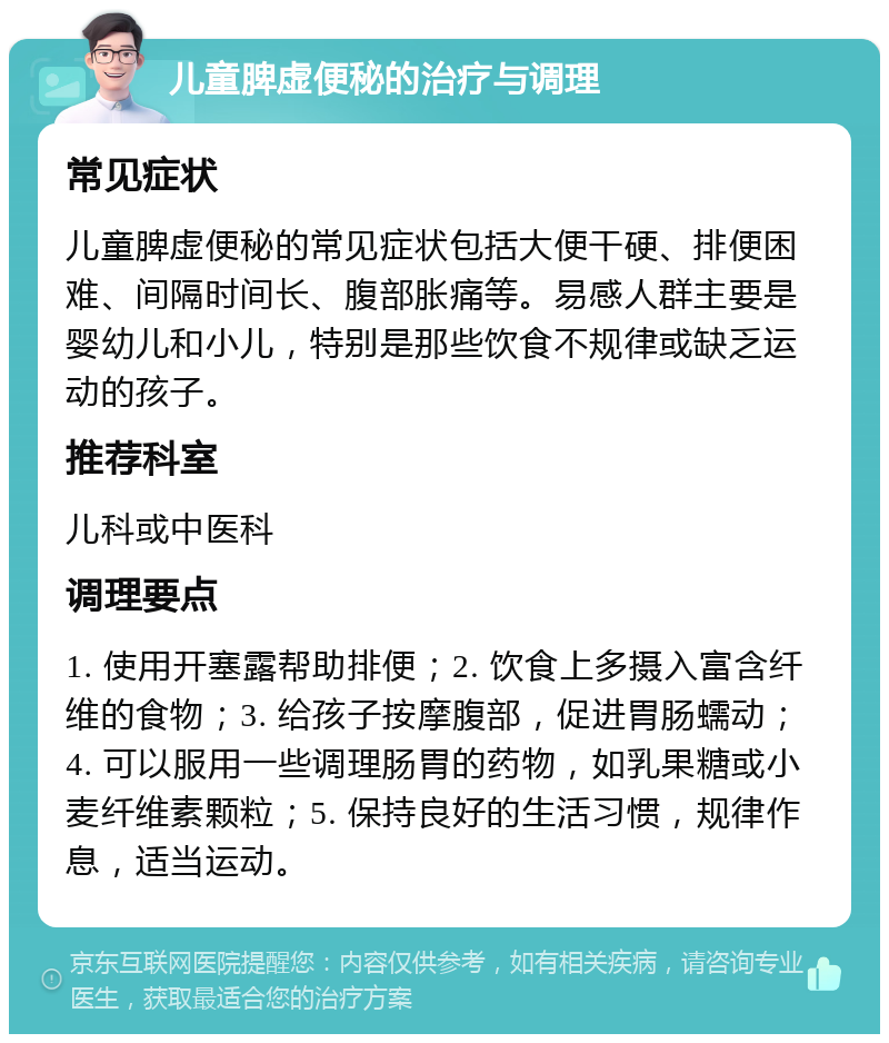 儿童脾虚便秘的治疗与调理 常见症状 儿童脾虚便秘的常见症状包括大便干硬、排便困难、间隔时间长、腹部胀痛等。易感人群主要是婴幼儿和小儿，特别是那些饮食不规律或缺乏运动的孩子。 推荐科室 儿科或中医科 调理要点 1. 使用开塞露帮助排便；2. 饮食上多摄入富含纤维的食物；3. 给孩子按摩腹部，促进胃肠蠕动；4. 可以服用一些调理肠胃的药物，如乳果糖或小麦纤维素颗粒；5. 保持良好的生活习惯，规律作息，适当运动。