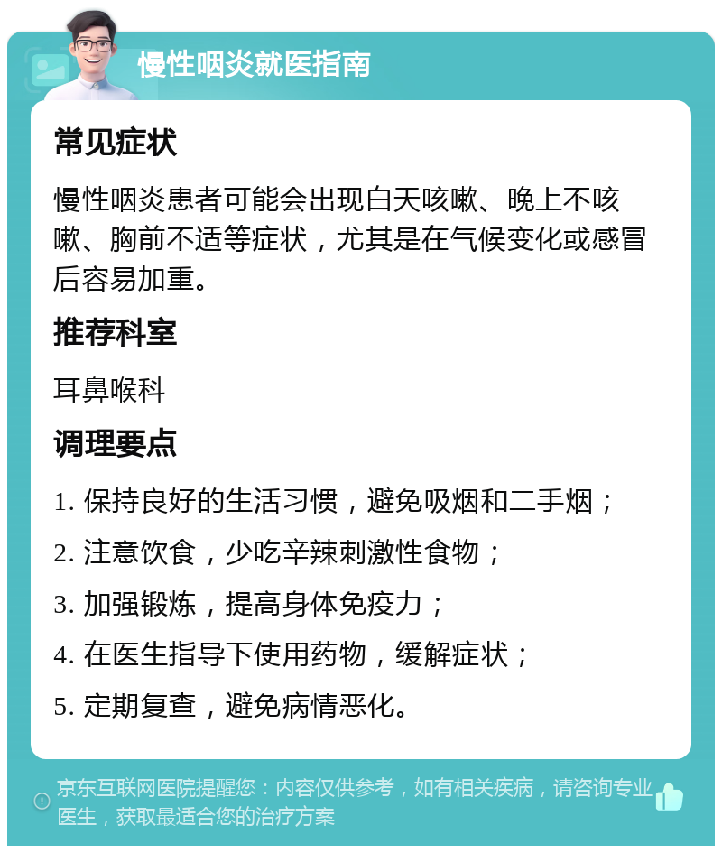 慢性咽炎就医指南 常见症状 慢性咽炎患者可能会出现白天咳嗽、晚上不咳嗽、胸前不适等症状，尤其是在气候变化或感冒后容易加重。 推荐科室 耳鼻喉科 调理要点 1. 保持良好的生活习惯，避免吸烟和二手烟； 2. 注意饮食，少吃辛辣刺激性食物； 3. 加强锻炼，提高身体免疫力； 4. 在医生指导下使用药物，缓解症状； 5. 定期复查，避免病情恶化。