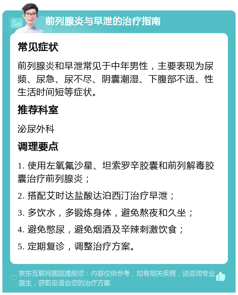 前列腺炎与早泄的治疗指南 常见症状 前列腺炎和早泄常见于中年男性，主要表现为尿频、尿急、尿不尽、阴囊潮湿、下腹部不适、性生活时间短等症状。 推荐科室 泌尿外科 调理要点 1. 使用左氧氟沙星、坦索罗辛胶囊和前列解毒胶囊治疗前列腺炎； 2. 搭配艾时达盐酸达泊西汀治疗早泄； 3. 多饮水，多锻炼身体，避免熬夜和久坐； 4. 避免憋尿，避免烟酒及辛辣刺激饮食； 5. 定期复诊，调整治疗方案。