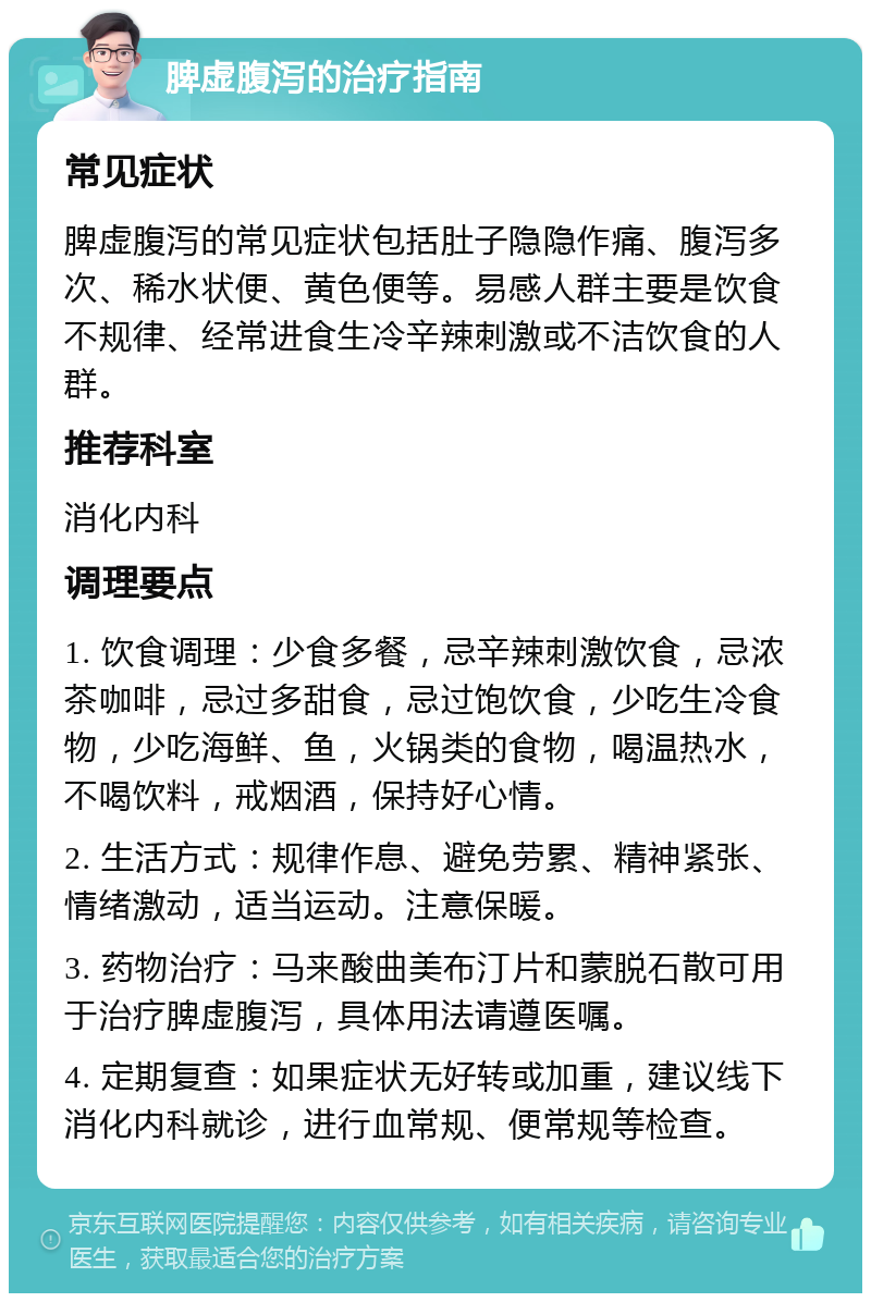 脾虚腹泻的治疗指南 常见症状 脾虚腹泻的常见症状包括肚子隐隐作痛、腹泻多次、稀水状便、黄色便等。易感人群主要是饮食不规律、经常进食生冷辛辣刺激或不洁饮食的人群。 推荐科室 消化内科 调理要点 1. 饮食调理：少食多餐，忌辛辣刺激饮食，忌浓茶咖啡，忌过多甜食，忌过饱饮食，少吃生冷食物，少吃海鲜、鱼，火锅类的食物，喝温热水，不喝饮料，戒烟酒，保持好心情。 2. 生活方式：规律作息、避免劳累、精神紧张、情绪激动，适当运动。注意保暖。 3. 药物治疗：马来酸曲美布汀片和蒙脱石散可用于治疗脾虚腹泻，具体用法请遵医嘱。 4. 定期复查：如果症状无好转或加重，建议线下消化内科就诊，进行血常规、便常规等检查。