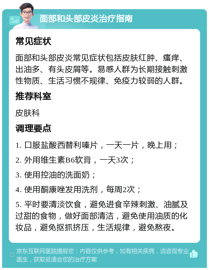 面部和头部皮炎治疗指南 常见症状 面部和头部皮炎常见症状包括皮肤红肿、瘙痒、出油多、有头皮屑等。易感人群为长期接触刺激性物质、生活习惯不规律、免疫力较弱的人群。 推荐科室 皮肤科 调理要点 1. 口服盐酸西替利嗪片，一天一片，晚上用； 2. 外用维生素B6软膏，一天3次； 3. 使用控油的洗面奶； 4. 使用酮康唑发用洗剂，每周2次； 5. 平时要清淡饮食，避免进食辛辣刺激、油腻及过甜的食物，做好面部清洁，避免使用油质的化妆品，避免抠抓挤压，生活规律，避免熬夜。