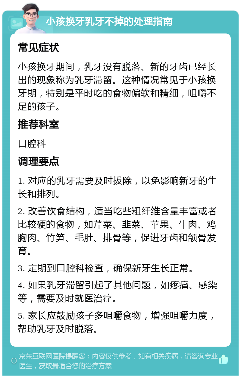 小孩换牙乳牙不掉的处理指南 常见症状 小孩换牙期间，乳牙没有脱落、新的牙齿已经长出的现象称为乳牙滞留。这种情况常见于小孩换牙期，特别是平时吃的食物偏软和精细，咀嚼不足的孩子。 推荐科室 口腔科 调理要点 1. 对应的乳牙需要及时拔除，以免影响新牙的生长和排列。 2. 改善饮食结构，适当吃些粗纤维含量丰富或者比较硬的食物，如芹菜、韭菜、苹果、牛肉、鸡胸肉、竹笋、毛肚、排骨等，促进牙齿和颌骨发育。 3. 定期到口腔科检查，确保新牙生长正常。 4. 如果乳牙滞留引起了其他问题，如疼痛、感染等，需要及时就医治疗。 5. 家长应鼓励孩子多咀嚼食物，增强咀嚼力度，帮助乳牙及时脱落。