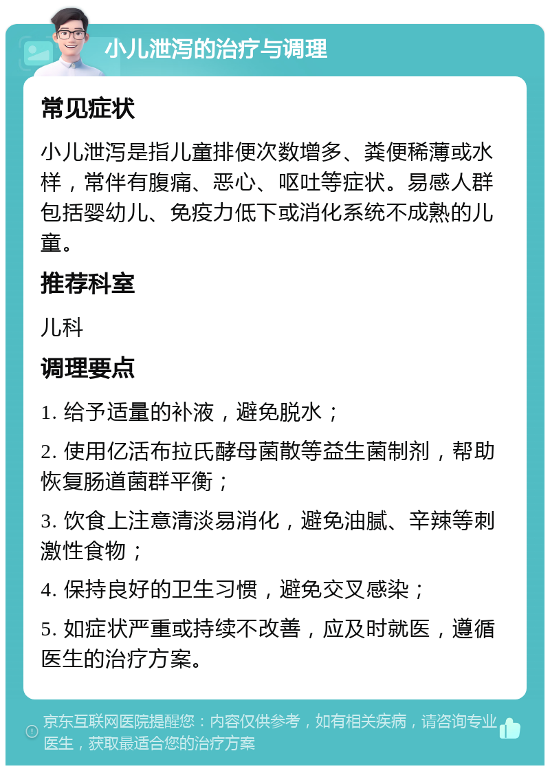 小儿泄泻的治疗与调理 常见症状 小儿泄泻是指儿童排便次数增多、粪便稀薄或水样，常伴有腹痛、恶心、呕吐等症状。易感人群包括婴幼儿、免疫力低下或消化系统不成熟的儿童。 推荐科室 儿科 调理要点 1. 给予适量的补液，避免脱水； 2. 使用亿活布拉氏酵母菌散等益生菌制剂，帮助恢复肠道菌群平衡； 3. 饮食上注意清淡易消化，避免油腻、辛辣等刺激性食物； 4. 保持良好的卫生习惯，避免交叉感染； 5. 如症状严重或持续不改善，应及时就医，遵循医生的治疗方案。