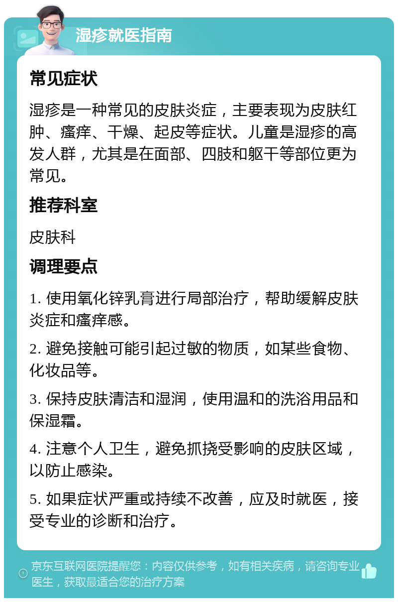 湿疹就医指南 常见症状 湿疹是一种常见的皮肤炎症，主要表现为皮肤红肿、瘙痒、干燥、起皮等症状。儿童是湿疹的高发人群，尤其是在面部、四肢和躯干等部位更为常见。 推荐科室 皮肤科 调理要点 1. 使用氧化锌乳膏进行局部治疗，帮助缓解皮肤炎症和瘙痒感。 2. 避免接触可能引起过敏的物质，如某些食物、化妆品等。 3. 保持皮肤清洁和湿润，使用温和的洗浴用品和保湿霜。 4. 注意个人卫生，避免抓挠受影响的皮肤区域，以防止感染。 5. 如果症状严重或持续不改善，应及时就医，接受专业的诊断和治疗。