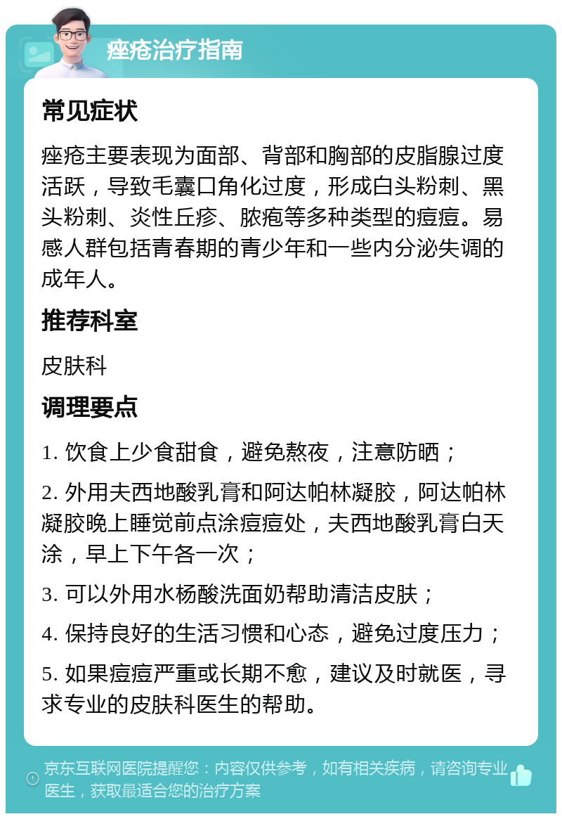 痤疮治疗指南 常见症状 痤疮主要表现为面部、背部和胸部的皮脂腺过度活跃，导致毛囊口角化过度，形成白头粉刺、黑头粉刺、炎性丘疹、脓疱等多种类型的痘痘。易感人群包括青春期的青少年和一些内分泌失调的成年人。 推荐科室 皮肤科 调理要点 1. 饮食上少食甜食，避免熬夜，注意防晒； 2. 外用夫西地酸乳膏和阿达帕林凝胶，阿达帕林凝胶晚上睡觉前点涂痘痘处，夫西地酸乳膏白天涂，早上下午各一次； 3. 可以外用水杨酸洗面奶帮助清洁皮肤； 4. 保持良好的生活习惯和心态，避免过度压力； 5. 如果痘痘严重或长期不愈，建议及时就医，寻求专业的皮肤科医生的帮助。