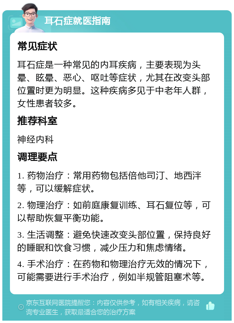 耳石症就医指南 常见症状 耳石症是一种常见的内耳疾病，主要表现为头晕、眩晕、恶心、呕吐等症状，尤其在改变头部位置时更为明显。这种疾病多见于中老年人群，女性患者较多。 推荐科室 神经内科 调理要点 1. 药物治疗：常用药物包括倍他司汀、地西泮等，可以缓解症状。 2. 物理治疗：如前庭康复训练、耳石复位等，可以帮助恢复平衡功能。 3. 生活调整：避免快速改变头部位置，保持良好的睡眠和饮食习惯，减少压力和焦虑情绪。 4. 手术治疗：在药物和物理治疗无效的情况下，可能需要进行手术治疗，例如半规管阻塞术等。