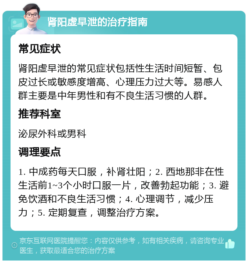 肾阳虚早泄的治疗指南 常见症状 肾阳虚早泄的常见症状包括性生活时间短暂、包皮过长或敏感度增高、心理压力过大等。易感人群主要是中年男性和有不良生活习惯的人群。 推荐科室 泌尿外科或男科 调理要点 1. 中成药每天口服，补肾壮阳；2. 西地那非在性生活前1~3个小时口服一片，改善勃起功能；3. 避免饮酒和不良生活习惯；4. 心理调节，减少压力；5. 定期复查，调整治疗方案。