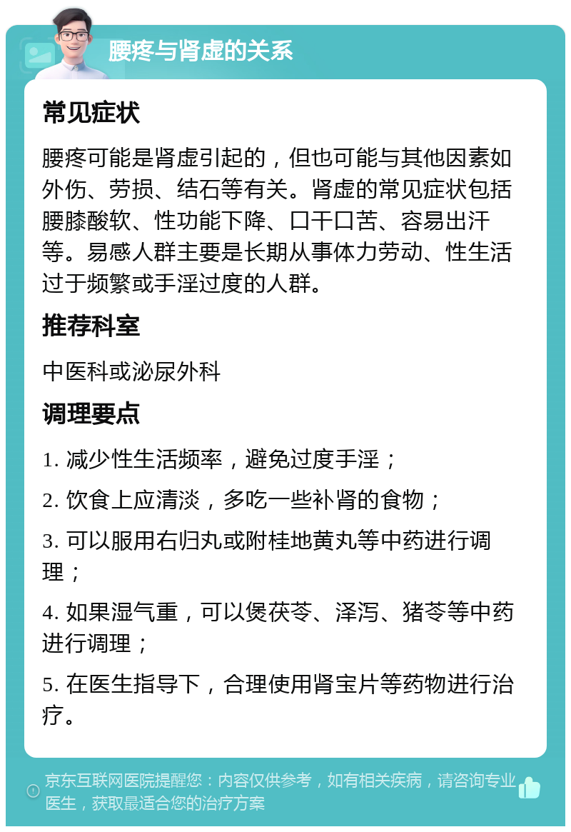 腰疼与肾虚的关系 常见症状 腰疼可能是肾虚引起的，但也可能与其他因素如外伤、劳损、结石等有关。肾虚的常见症状包括腰膝酸软、性功能下降、口干口苦、容易出汗等。易感人群主要是长期从事体力劳动、性生活过于频繁或手淫过度的人群。 推荐科室 中医科或泌尿外科 调理要点 1. 减少性生活频率，避免过度手淫； 2. 饮食上应清淡，多吃一些补肾的食物； 3. 可以服用右归丸或附桂地黄丸等中药进行调理； 4. 如果湿气重，可以煲茯苓、泽泻、猪苓等中药进行调理； 5. 在医生指导下，合理使用肾宝片等药物进行治疗。